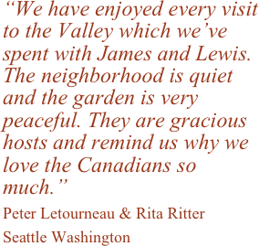 “We have enjoyed every visit to the Valley which we’ve spent with James and Lewis. The neighborhood is quiet and the garden is very peaceful. They are gracious hosts and remind us why we love the Canadians so much.” &#10;Peter Letourneau &amp; Rita Ritter &#10;Seattle Washington